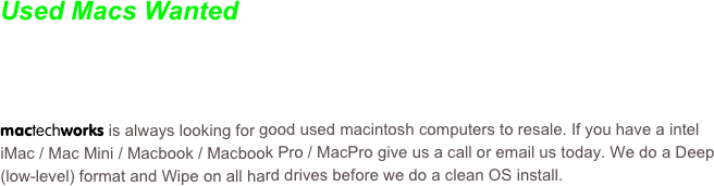 Used Macs Wanted


mactechworks is always looking for good used macintosh computers to resale. If you have a intel  iMac / Mac Mini / Macbook / Macbook Pro / MacPro give us a call or email us today. We do a Deep (low-level) format and Wipe on all hard drives before we do a clean OS install.